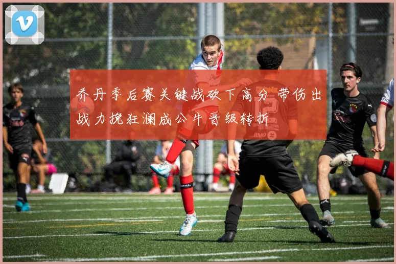 乔丹季后赛关键战砍下高分 带伤出战力挽狂澜成公牛晋级转折