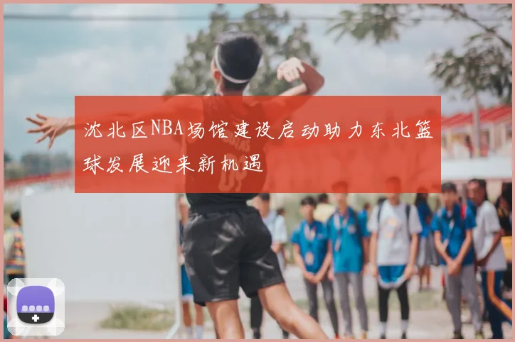 沈北区NBA场馆建设启动助力东北篮球发展迎来新机遇