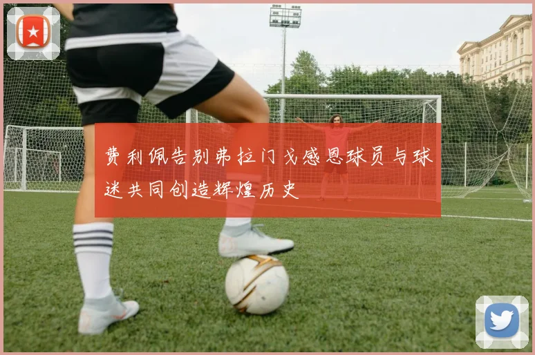 费利佩告别弗拉门戈感恩球员与球迷共同创造辉煌历史