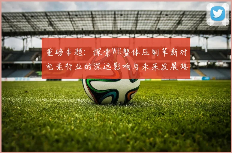 重磅专题：探索WE整体压制革新对电竞行业的深远影响与未来发展路径