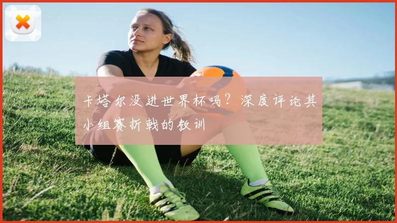 卡塔尔没进世界杯吗?深度评论其小组赛折戟的教训