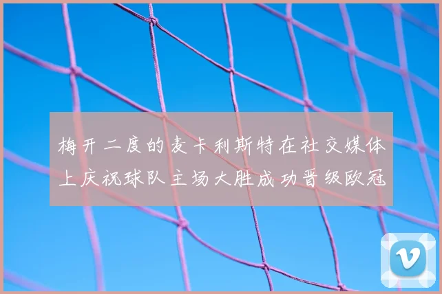 梅开二度的麦卡利斯特在社交媒体上庆祝球队主场大胜成功晋级欧冠16强