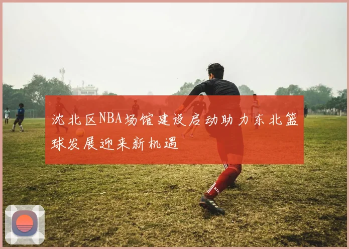 沈北区NBA场馆建设启动助力东北篮球发展迎来新机遇