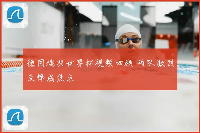 德国瑞典世界杯视频回顾 两队激烈交锋成焦点
