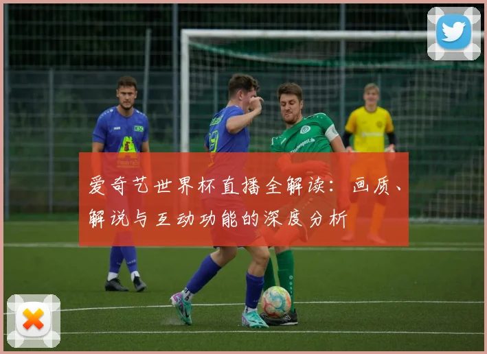 爱奇艺世界杯直播全解读:画质、解说与互动功能的深度分析